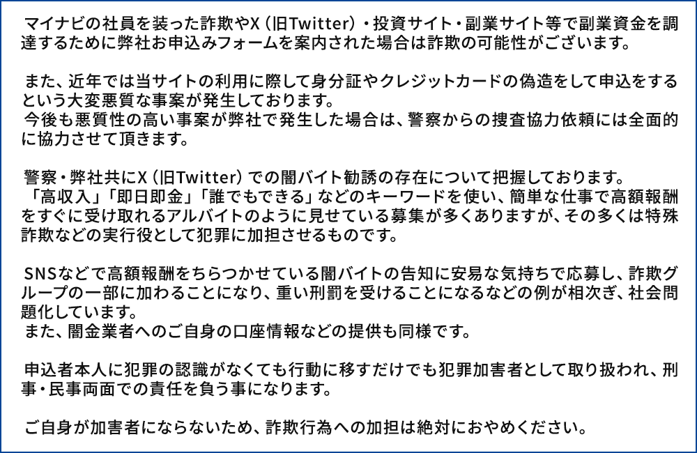 マイナビの社員を装った詐欺やX（旧Twitter）・投資サイト・副業サイト等で副業資金を調達するために弊社お申込みフォームを案内された場合は詐欺の可能性がございます。
      
            　また、近年では当サイトの利用に際して身分証やクレジットカードの偽造をして申込をするという大変悪質な事案が発生しております。
            　今後も悪質性の高い事案が弊社で発生した場合は、警察からの捜査協力依頼には全面的に協力させて頂きます。
      
            　警察・弊社共にX（旧Twitter）での闇バイト勧誘の存在について把握しております。
            　「高収入」「即日即金」「誰でもできる」などのキーワードを使い、簡単な仕事で高額報酬をすぐに受け取れるアルバイトのように見せている募集が多くありますが、その多くは特殊詐欺などの実行役として犯罪に加担させるものです。
      
            　SNSなどで高額報酬をちらつかせている闇バイトの告知に安易な気持ちで応募し、詐欺グループの一部に加わることになり、重い刑罰を受けることになるなどの例が相次ぎ、社会問題化しています。
            　また、闇金業者へのご自身の口座情報などの提供も同様です。
      
            　申込者本人に犯罪の認識がなくても行動に移すだけでも犯罪加害者として取り扱われ、刑事・民事両面での責任を負う事になります。
      
            　ご自身が加害者にならないため、詐欺行為への加担は絶対におやめください。 